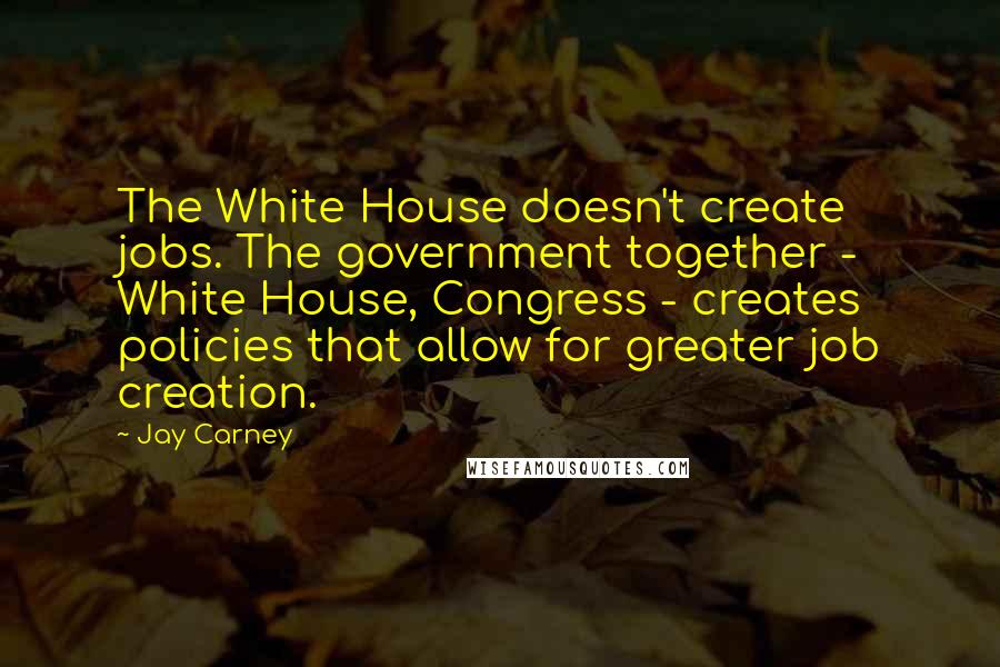 Jay Carney Quotes: The White House doesn't create jobs. The government together - White House, Congress - creates policies that allow for greater job creation.