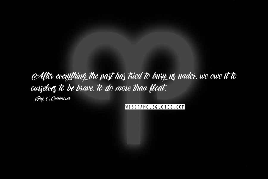 Jay Crownover Quotes: After everything the past has tried to bury us under, we owe it to ourselves to be brave, to do more than float.