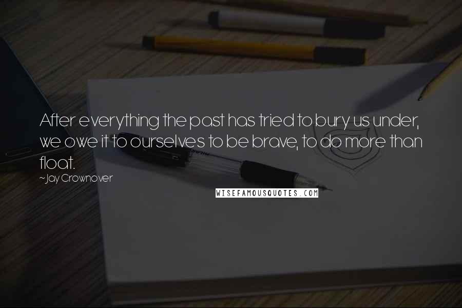 Jay Crownover Quotes: After everything the past has tried to bury us under, we owe it to ourselves to be brave, to do more than float.