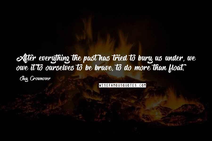 Jay Crownover Quotes: After everything the past has tried to bury us under, we owe it to ourselves to be brave, to do more than float.