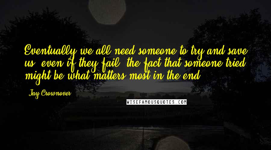 Jay Crownover Quotes: Eventually we all need someone to try and save us; even if they fail, the fact that someone tried might be what matters most in the end.