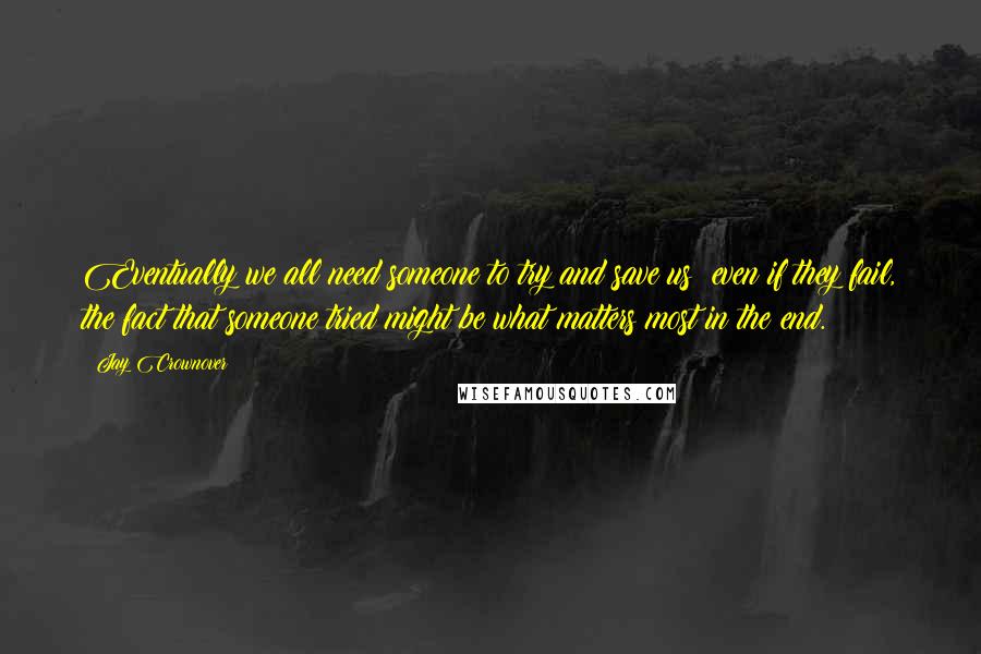 Jay Crownover Quotes: Eventually we all need someone to try and save us; even if they fail, the fact that someone tried might be what matters most in the end.