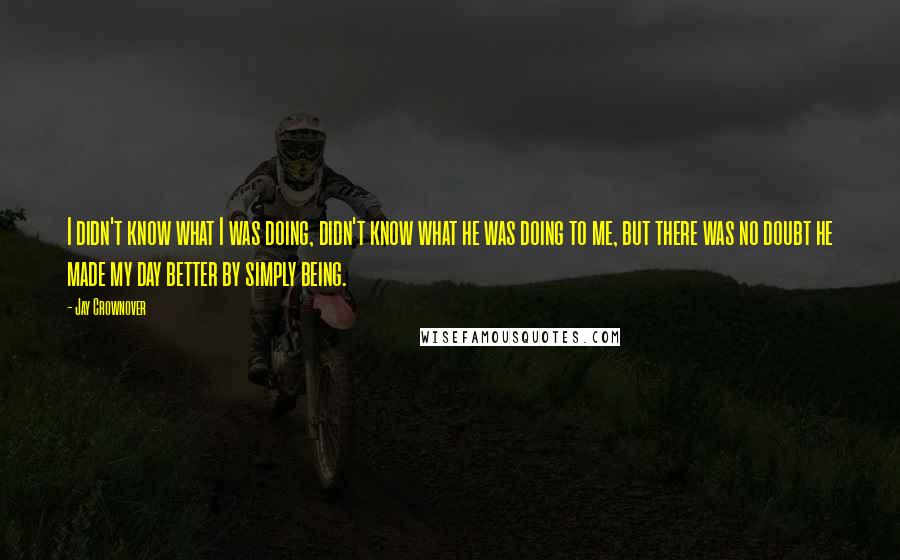 Jay Crownover Quotes: I didn't know what I was doing, didn't know what he was doing to me, but there was no doubt he made my day better by simply being.