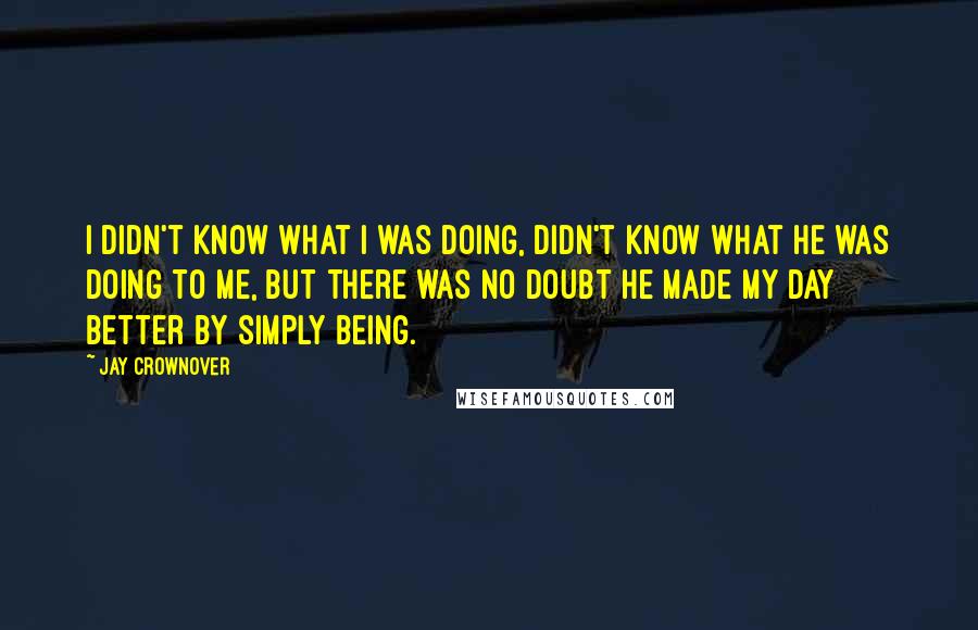 Jay Crownover Quotes: I didn't know what I was doing, didn't know what he was doing to me, but there was no doubt he made my day better by simply being.