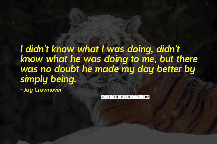 Jay Crownover Quotes: I didn't know what I was doing, didn't know what he was doing to me, but there was no doubt he made my day better by simply being.