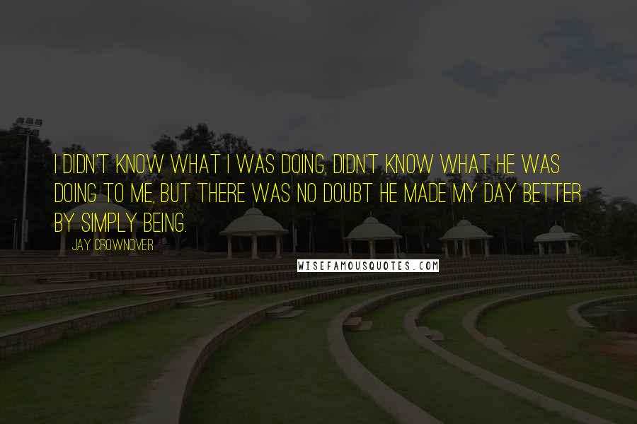 Jay Crownover Quotes: I didn't know what I was doing, didn't know what he was doing to me, but there was no doubt he made my day better by simply being.