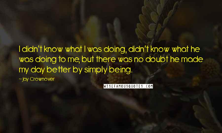 Jay Crownover Quotes: I didn't know what I was doing, didn't know what he was doing to me, but there was no doubt he made my day better by simply being.