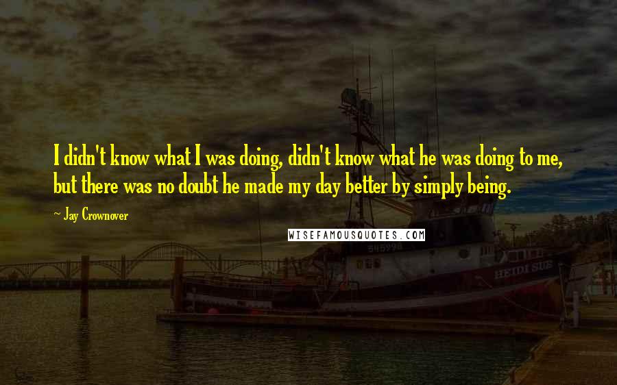 Jay Crownover Quotes: I didn't know what I was doing, didn't know what he was doing to me, but there was no doubt he made my day better by simply being.