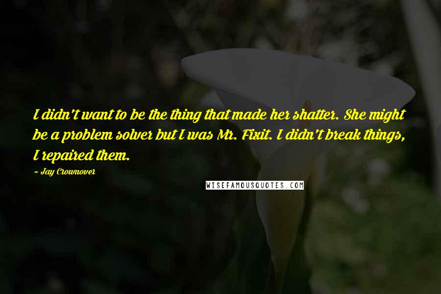 Jay Crownover Quotes: I didn't want to be the thing that made her shatter. She might be a problem solver but I was Mr. Fixit. I didn't break things, I repaired them.