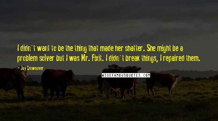 Jay Crownover Quotes: I didn't want to be the thing that made her shatter. She might be a problem solver but I was Mr. Fixit. I didn't break things, I repaired them.