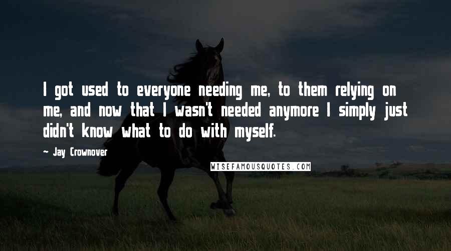 Jay Crownover Quotes: I got used to everyone needing me, to them relying on me, and now that I wasn't needed anymore I simply just didn't know what to do with myself.