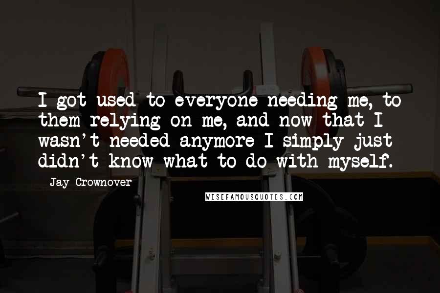 Jay Crownover Quotes: I got used to everyone needing me, to them relying on me, and now that I wasn't needed anymore I simply just didn't know what to do with myself.