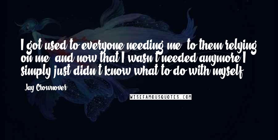Jay Crownover Quotes: I got used to everyone needing me, to them relying on me, and now that I wasn't needed anymore I simply just didn't know what to do with myself.