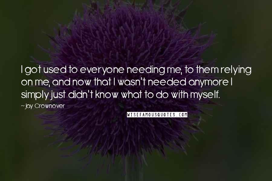 Jay Crownover Quotes: I got used to everyone needing me, to them relying on me, and now that I wasn't needed anymore I simply just didn't know what to do with myself.