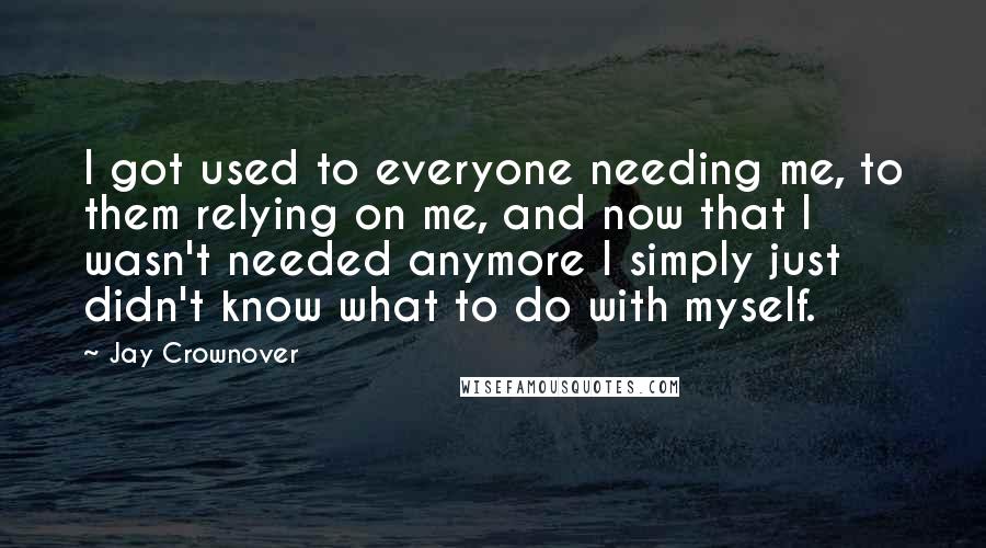 Jay Crownover Quotes: I got used to everyone needing me, to them relying on me, and now that I wasn't needed anymore I simply just didn't know what to do with myself.