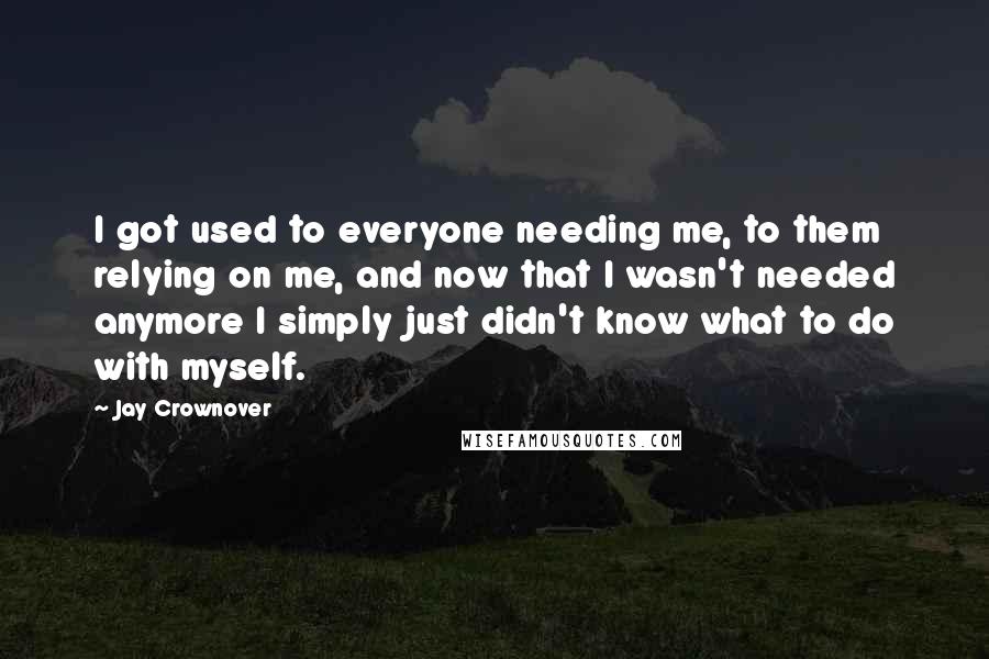 Jay Crownover Quotes: I got used to everyone needing me, to them relying on me, and now that I wasn't needed anymore I simply just didn't know what to do with myself.