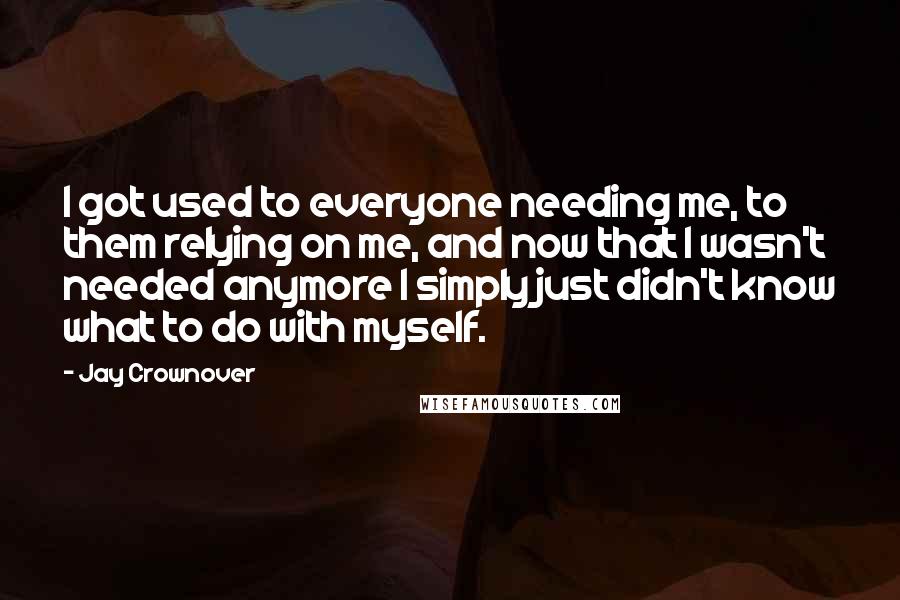 Jay Crownover Quotes: I got used to everyone needing me, to them relying on me, and now that I wasn't needed anymore I simply just didn't know what to do with myself.