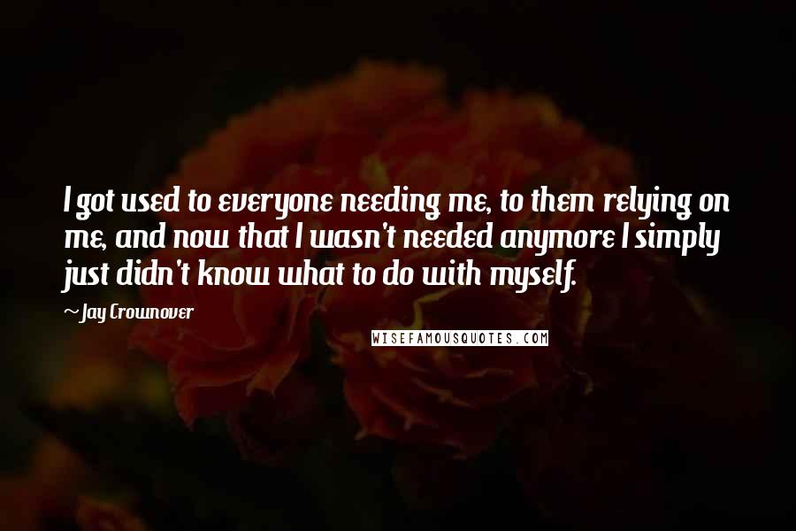 Jay Crownover Quotes: I got used to everyone needing me, to them relying on me, and now that I wasn't needed anymore I simply just didn't know what to do with myself.