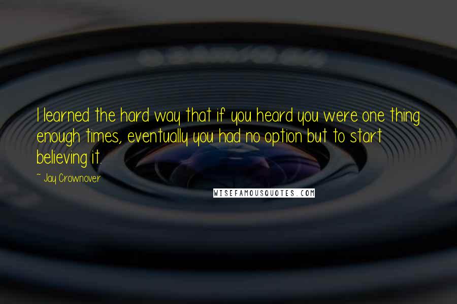 Jay Crownover Quotes: I learned the hard way that if you heard you were one thing enough times, eventually you had no option but to start believing it.