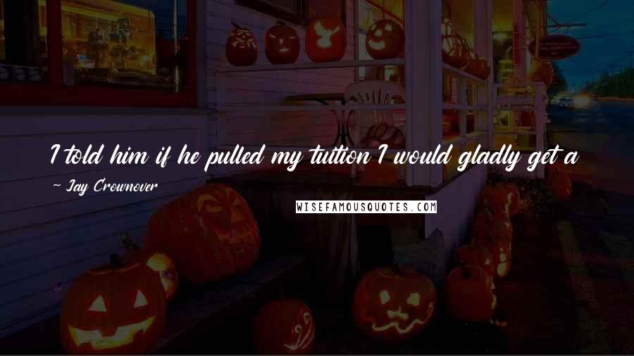 Jay Crownover Quotes: I told him if he pulled my tuition I would gladly get a job as a stripper to pay my way through med school, and he hadn't liked it one bit.