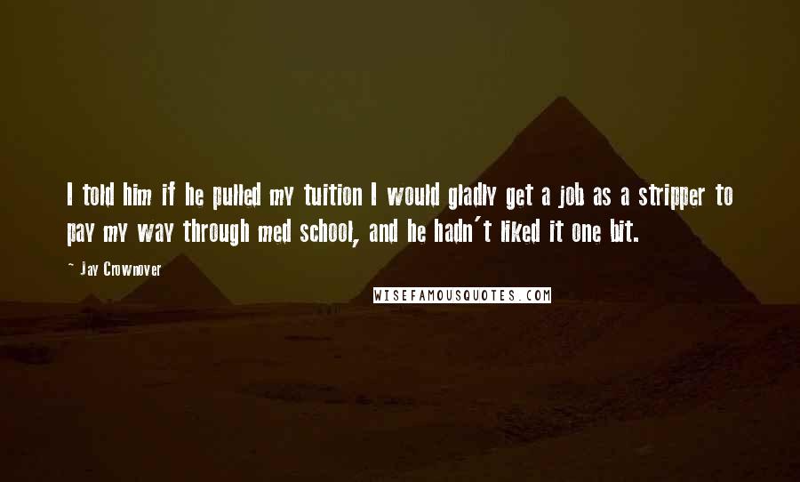 Jay Crownover Quotes: I told him if he pulled my tuition I would gladly get a job as a stripper to pay my way through med school, and he hadn't liked it one bit.
