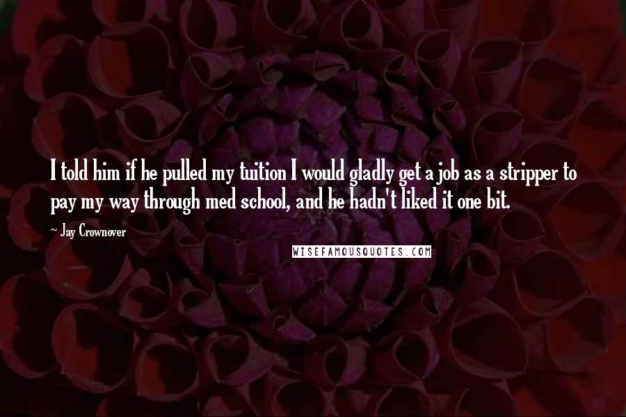 Jay Crownover Quotes: I told him if he pulled my tuition I would gladly get a job as a stripper to pay my way through med school, and he hadn't liked it one bit.