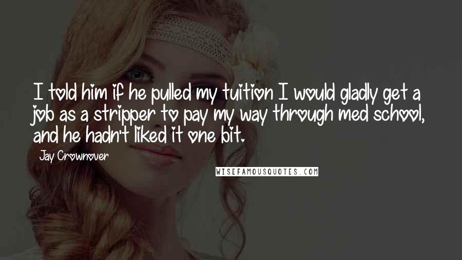 Jay Crownover Quotes: I told him if he pulled my tuition I would gladly get a job as a stripper to pay my way through med school, and he hadn't liked it one bit.