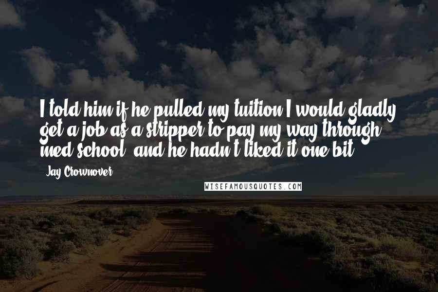 Jay Crownover Quotes: I told him if he pulled my tuition I would gladly get a job as a stripper to pay my way through med school, and he hadn't liked it one bit.