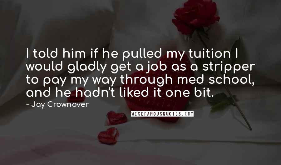 Jay Crownover Quotes: I told him if he pulled my tuition I would gladly get a job as a stripper to pay my way through med school, and he hadn't liked it one bit.