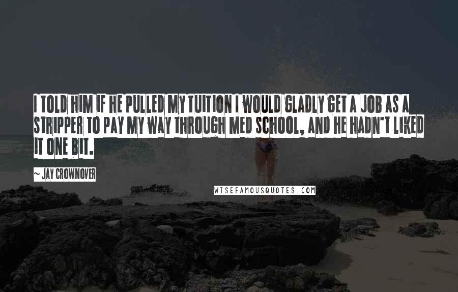 Jay Crownover Quotes: I told him if he pulled my tuition I would gladly get a job as a stripper to pay my way through med school, and he hadn't liked it one bit.