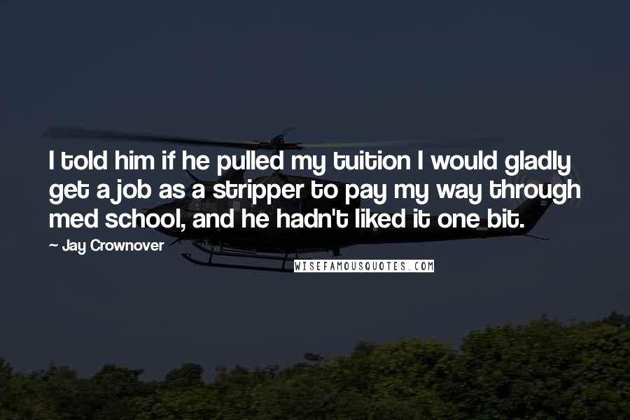 Jay Crownover Quotes: I told him if he pulled my tuition I would gladly get a job as a stripper to pay my way through med school, and he hadn't liked it one bit.