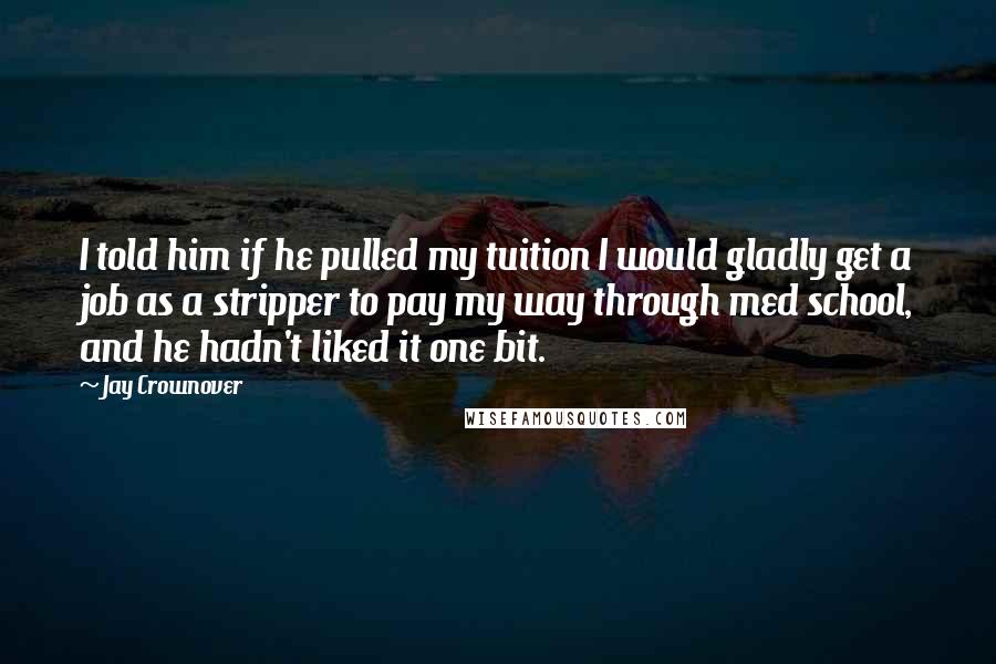 Jay Crownover Quotes: I told him if he pulled my tuition I would gladly get a job as a stripper to pay my way through med school, and he hadn't liked it one bit.