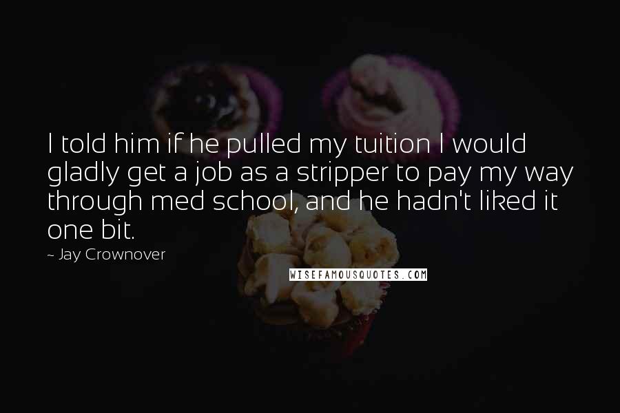 Jay Crownover Quotes: I told him if he pulled my tuition I would gladly get a job as a stripper to pay my way through med school, and he hadn't liked it one bit.