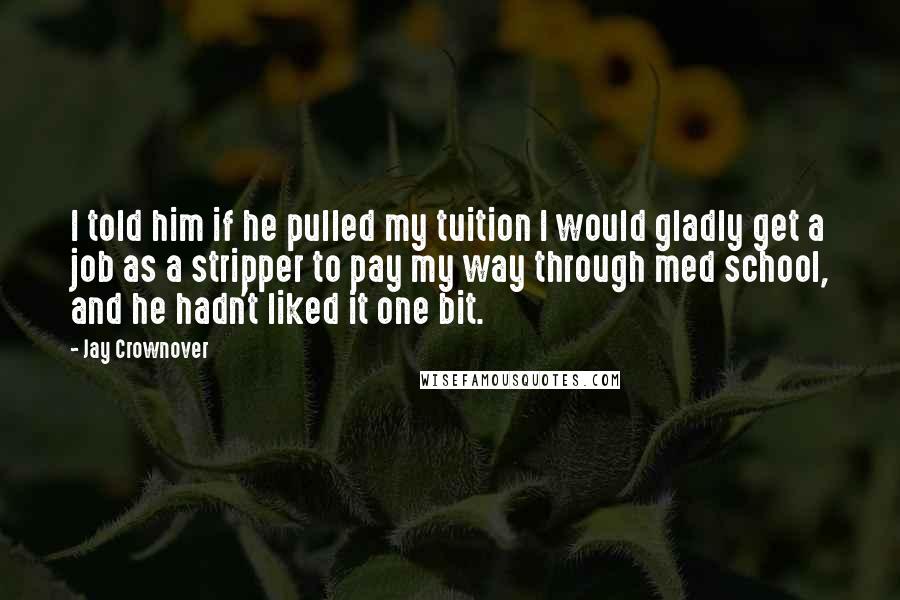 Jay Crownover Quotes: I told him if he pulled my tuition I would gladly get a job as a stripper to pay my way through med school, and he hadn't liked it one bit.