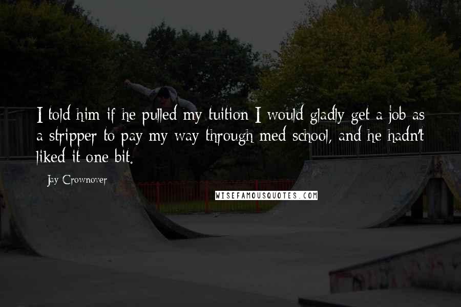 Jay Crownover Quotes: I told him if he pulled my tuition I would gladly get a job as a stripper to pay my way through med school, and he hadn't liked it one bit.