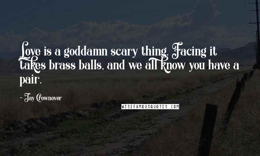 Jay Crownover Quotes: Love is a goddamn scary thing. Facing it takes brass balls, and we all know you have a pair.