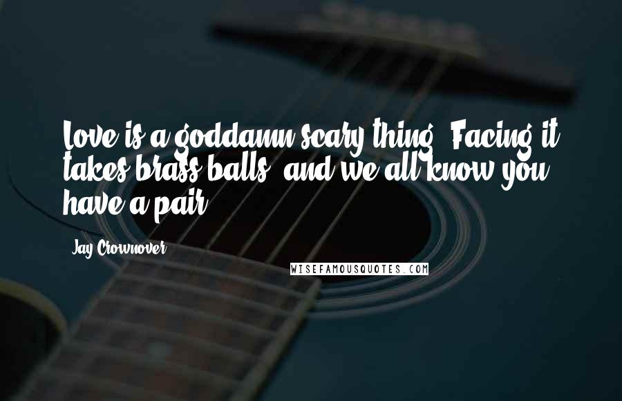 Jay Crownover Quotes: Love is a goddamn scary thing. Facing it takes brass balls, and we all know you have a pair.