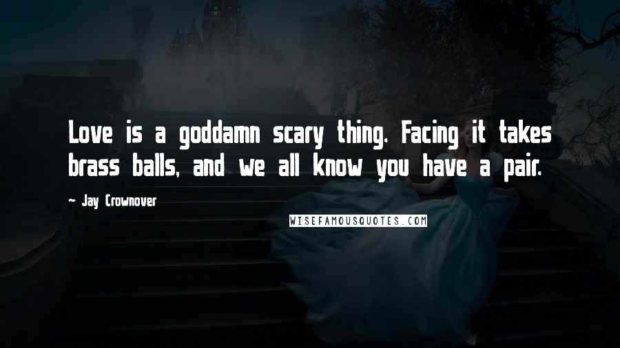 Jay Crownover Quotes: Love is a goddamn scary thing. Facing it takes brass balls, and we all know you have a pair.