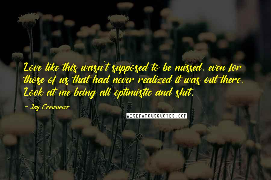 Jay Crownover Quotes: Love like this wasn't supposed to be missed, even for those of us that had never realized it was out there. Look at me being all optimistic and shit.