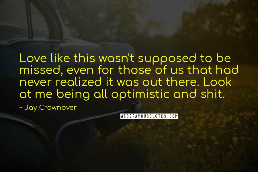 Jay Crownover Quotes: Love like this wasn't supposed to be missed, even for those of us that had never realized it was out there. Look at me being all optimistic and shit.