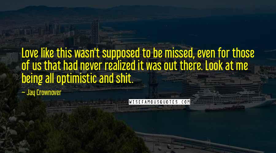 Jay Crownover Quotes: Love like this wasn't supposed to be missed, even for those of us that had never realized it was out there. Look at me being all optimistic and shit.