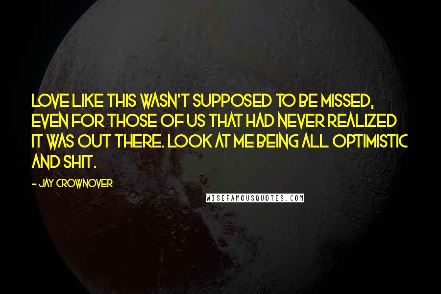Jay Crownover Quotes: Love like this wasn't supposed to be missed, even for those of us that had never realized it was out there. Look at me being all optimistic and shit.