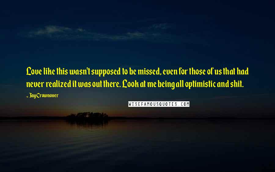 Jay Crownover Quotes: Love like this wasn't supposed to be missed, even for those of us that had never realized it was out there. Look at me being all optimistic and shit.