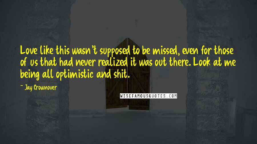 Jay Crownover Quotes: Love like this wasn't supposed to be missed, even for those of us that had never realized it was out there. Look at me being all optimistic and shit.