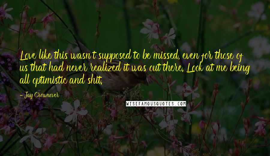 Jay Crownover Quotes: Love like this wasn't supposed to be missed, even for those of us that had never realized it was out there. Look at me being all optimistic and shit.