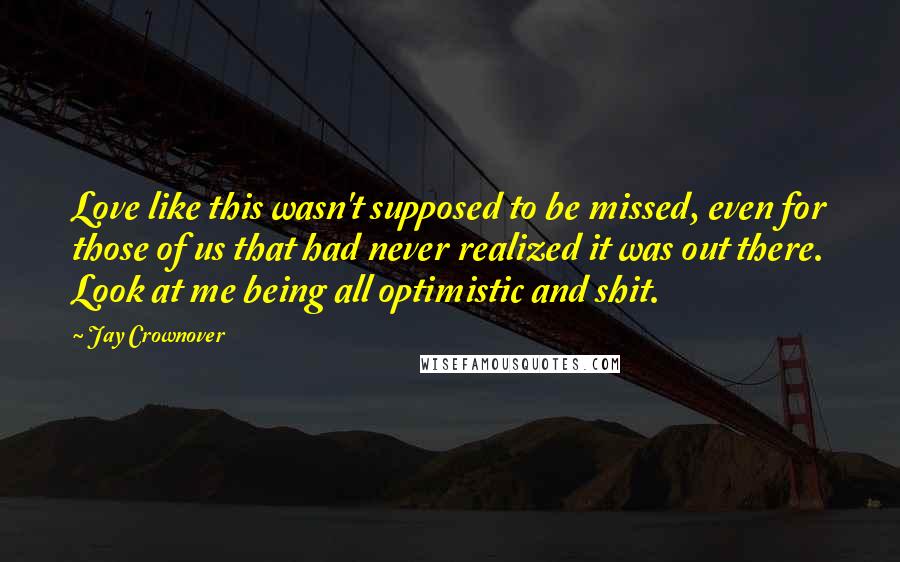 Jay Crownover Quotes: Love like this wasn't supposed to be missed, even for those of us that had never realized it was out there. Look at me being all optimistic and shit.