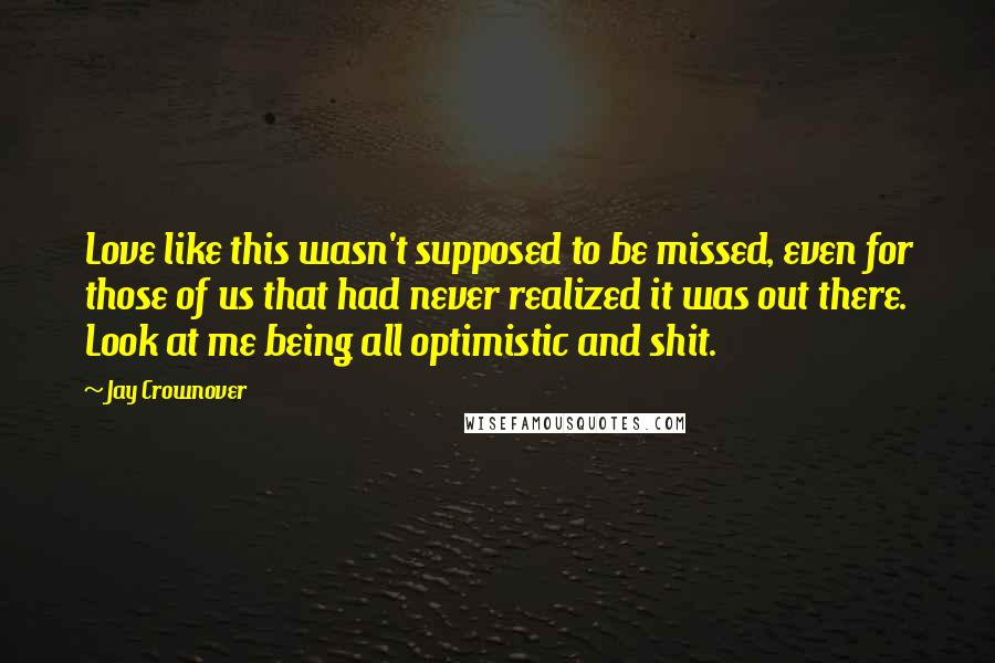 Jay Crownover Quotes: Love like this wasn't supposed to be missed, even for those of us that had never realized it was out there. Look at me being all optimistic and shit.