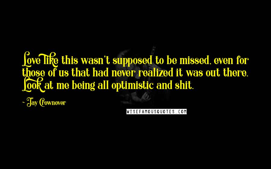 Jay Crownover Quotes: Love like this wasn't supposed to be missed, even for those of us that had never realized it was out there. Look at me being all optimistic and shit.