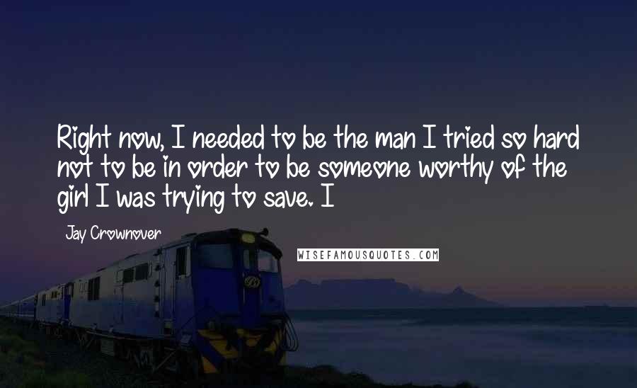 Jay Crownover Quotes: Right now, I needed to be the man I tried so hard not to be in order to be someone worthy of the girl I was trying to save. I