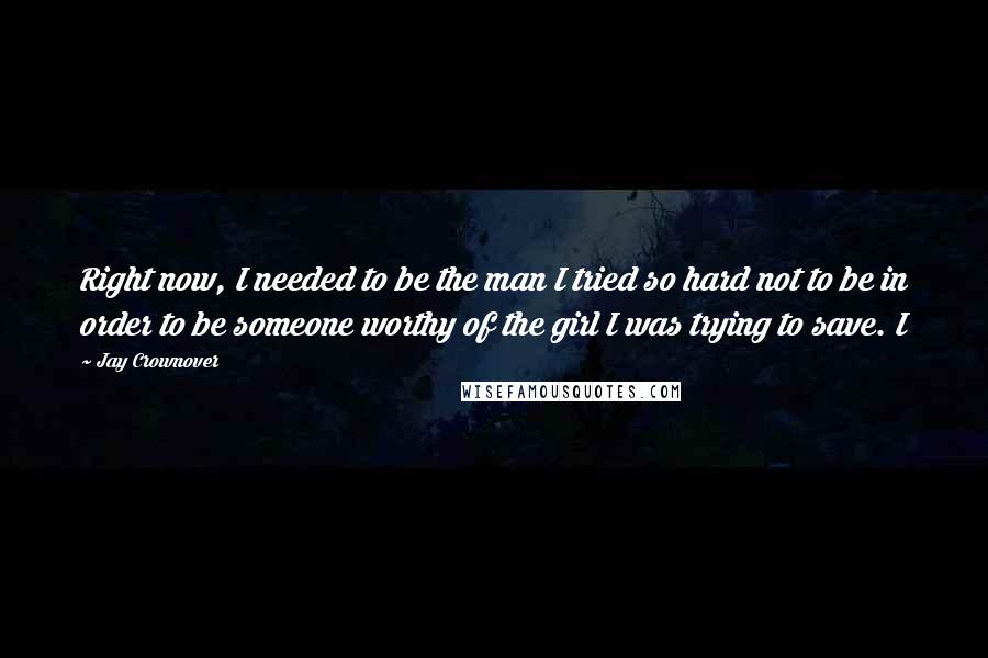 Jay Crownover Quotes: Right now, I needed to be the man I tried so hard not to be in order to be someone worthy of the girl I was trying to save. I